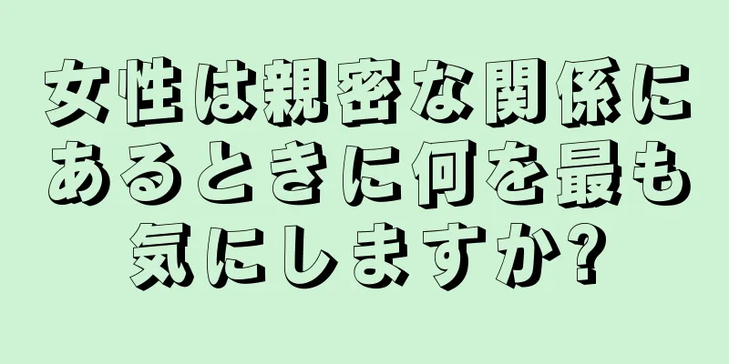 女性は親密な関係にあるときに何を最も気にしますか?