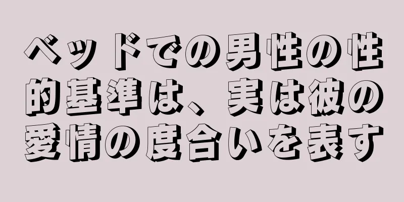 ベッドでの男性の性的基準は、実は彼の愛情の度合いを表す