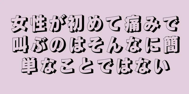 女性が初めて痛みで叫ぶのはそんなに簡単なことではない