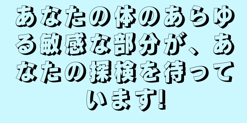 あなたの体のあらゆる敏感な部分が、あなたの探検を待っています!