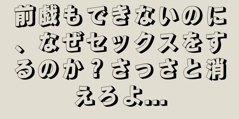 前戯もできないのに、なぜセックスをするのか？さっさと消えろよ...