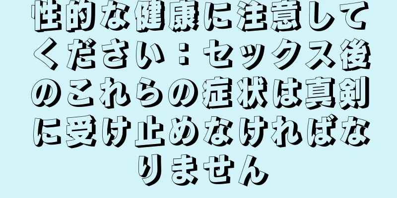 性的な健康に注意してください：セックス後のこれらの症状は真剣に受け止めなければなりません