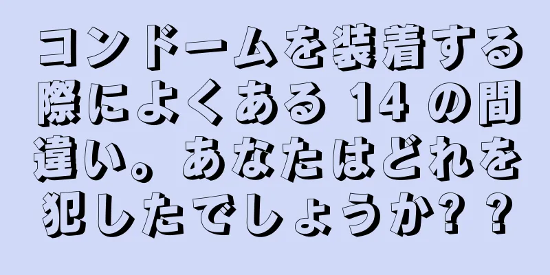 コンドームを装着する際によくある 14 の間違い。あなたはどれを犯したでしょうか? ?