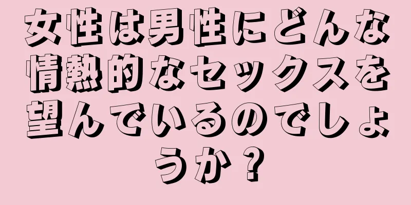 女性は男性にどんな情熱的なセックスを望んでいるのでしょうか？