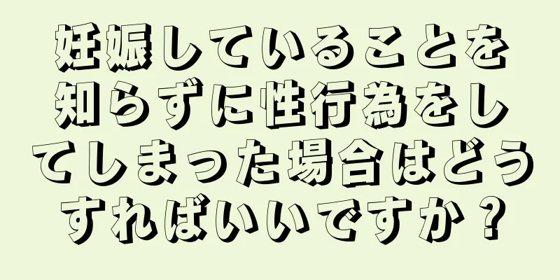 妊娠していることを知らずに性行為をしてしまった場合はどうすればいいですか？