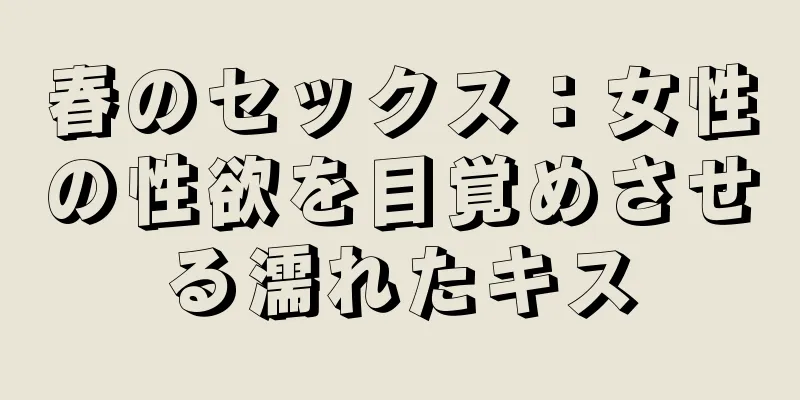 春のセックス：女性の性欲を目覚めさせる濡れたキス