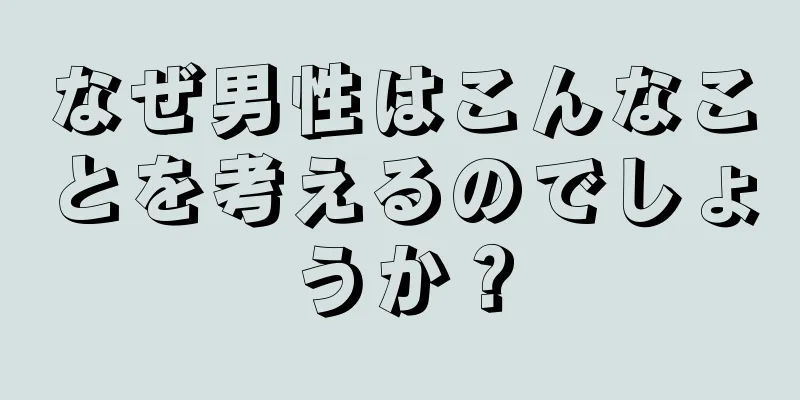 なぜ男性はこんなことを考えるのでしょうか？