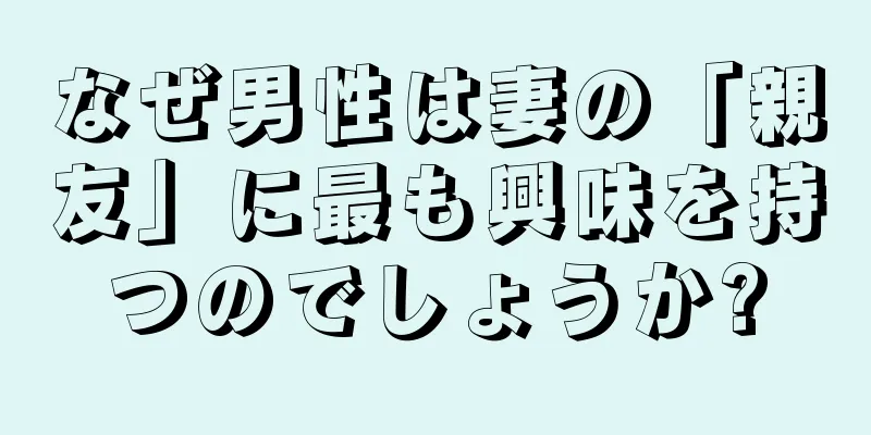 なぜ男性は妻の「親友」に最も興味を持つのでしょうか?