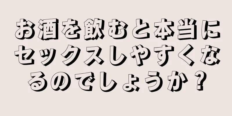 お酒を飲むと本当にセックスしやすくなるのでしょうか？