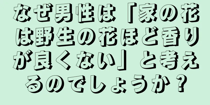 なぜ男性は「家の花は野生の花ほど香りが良くない」と考えるのでしょうか？