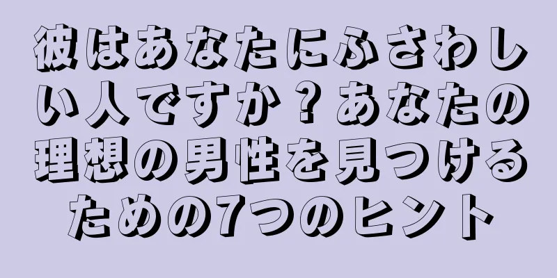 彼はあなたにふさわしい人ですか？あなたの理想の男性を見つけるための7つのヒント