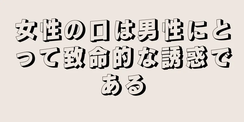 女性の口は男性にとって致命的な誘惑である