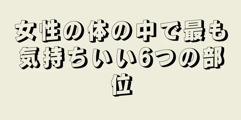 女性の体の中で最も気持ちいい6つの部位