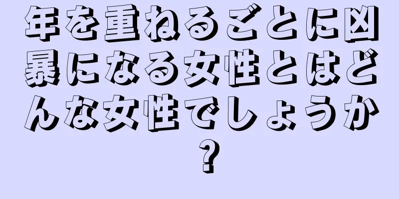 年を重ねるごとに凶暴になる女性とはどんな女性でしょうか？