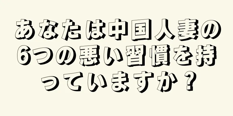 あなたは中国人妻の6つの悪い習慣を持っていますか？