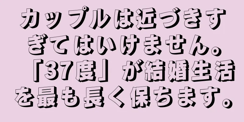 カップルは近づきすぎてはいけません。「37度」が結婚生活を最も長く保ちます。