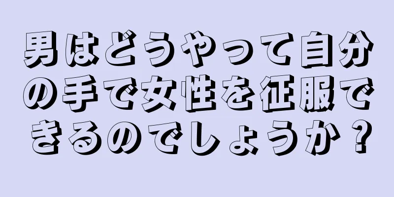 男はどうやって自分の手で女性を征服できるのでしょうか？