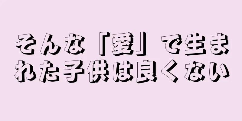 そんな「愛」で生まれた子供は良くない