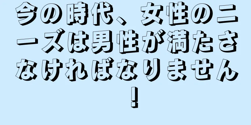 今の時代、女性のニーズは男性が満たさなければなりません！