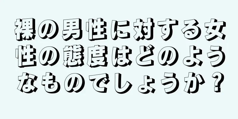 裸の男性に対する女性の態度はどのようなものでしょうか？