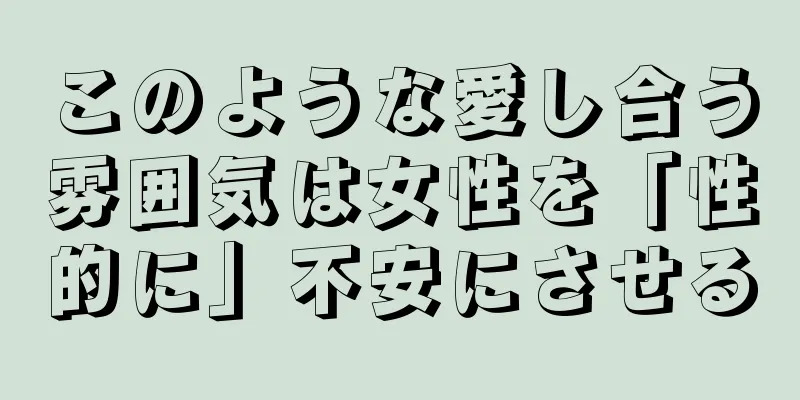 このような愛し合う雰囲気は女性を「性的に」不安にさせる