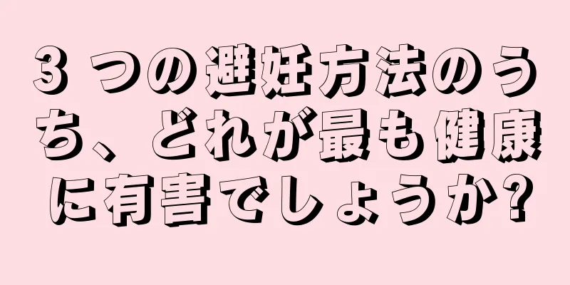 3 つの避妊方法のうち、どれが最も健康に有害でしょうか?