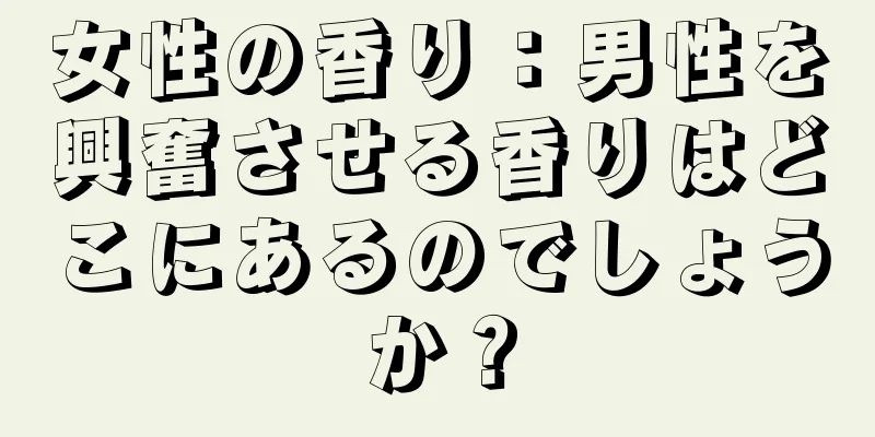 女性の香り：男性を興奮させる香りはどこにあるのでしょうか？