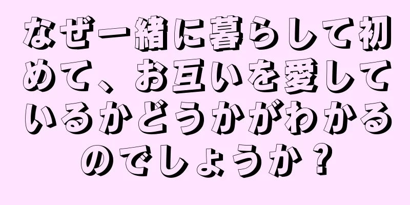 なぜ一緒に暮らして初めて、お互いを愛しているかどうかがわかるのでしょうか？