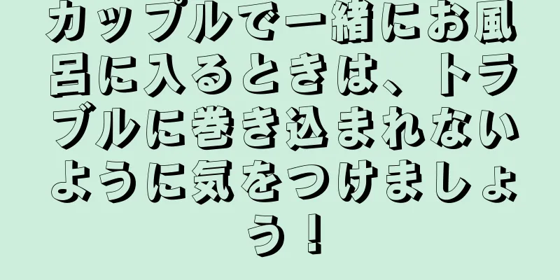 カップルで一緒にお風呂に入るときは、トラブルに巻き込まれないように気をつけましょう！