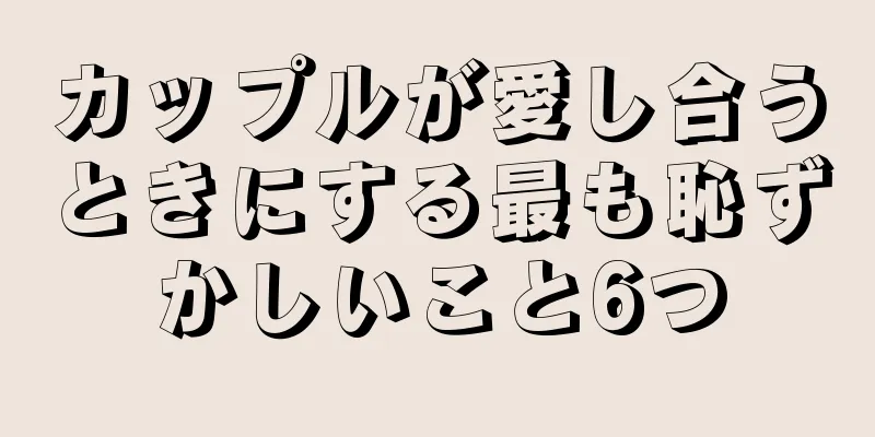 カップルが愛し合うときにする最も恥ずかしいこと6つ