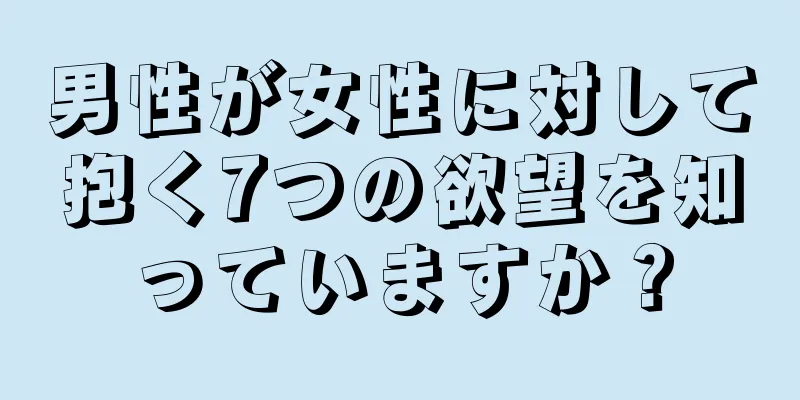 男性が女性に対して抱く7つの欲望を知っていますか？