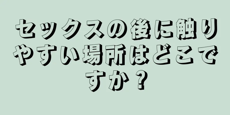 セックスの後に触りやすい場所はどこですか？
