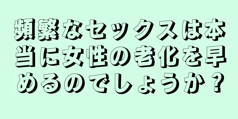 頻繁なセックスは本当に女性の老化を早めるのでしょうか？