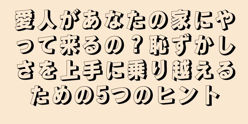 愛人があなたの家にやって来るの？恥ずかしさを上手に乗り越えるための5つのヒント