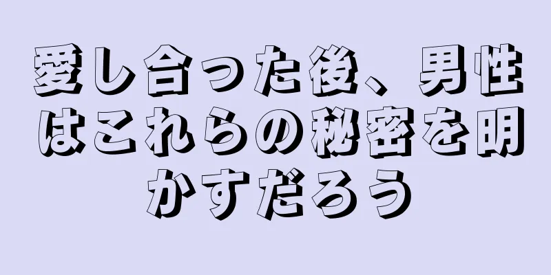 愛し合った後、男性はこれらの秘密を明かすだろう