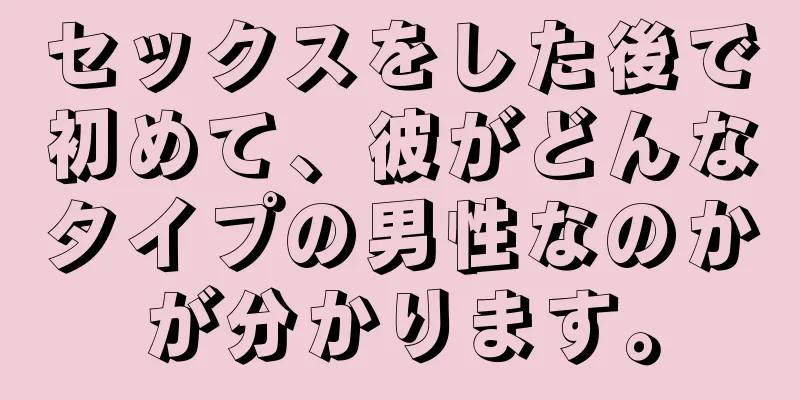 セックスをした後で初めて、彼がどんなタイプの男性なのかが分かります。