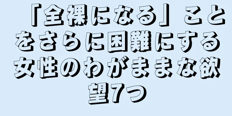 「全裸になる」ことをさらに困難にする女性のわがままな欲望7つ