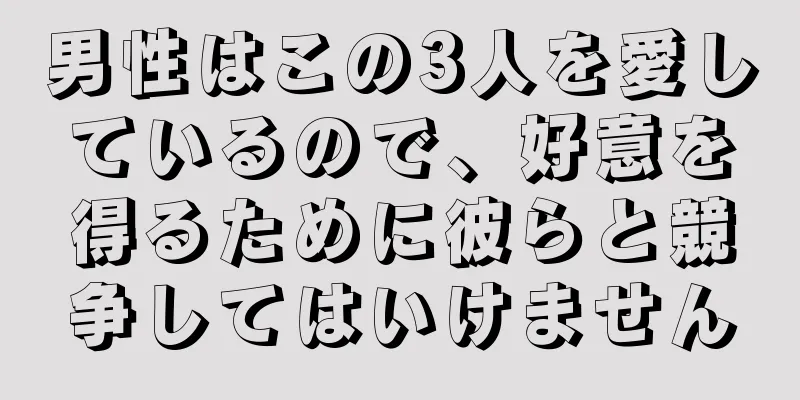 男性はこの3人を愛しているので、好意を得るために彼らと競争してはいけません