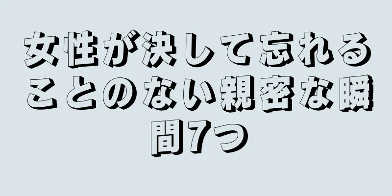 女性が決して忘れることのない親密な瞬間7つ