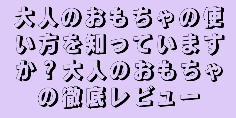 大人のおもちゃの使い方を知っていますか？大人のおもちゃの徹底レビュー