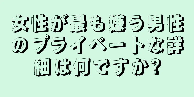 女性が最も嫌う男性のプライベートな詳細は何ですか?