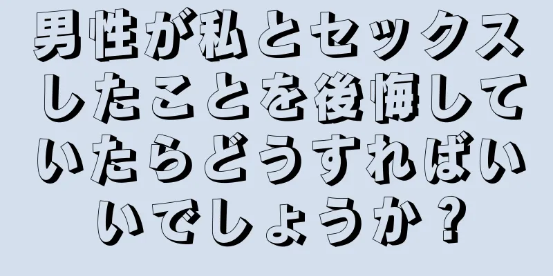 男性が私とセックスしたことを後悔していたらどうすればいいでしょうか？