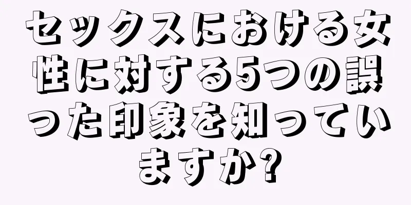 セックスにおける女性に対する5つの誤った印象を知っていますか?