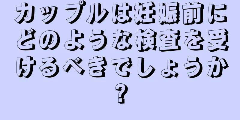 カップルは妊娠前にどのような検査を受けるべきでしょうか?