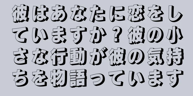 彼はあなたに恋をしていますか？彼の小さな行動が彼の気持ちを物語っています