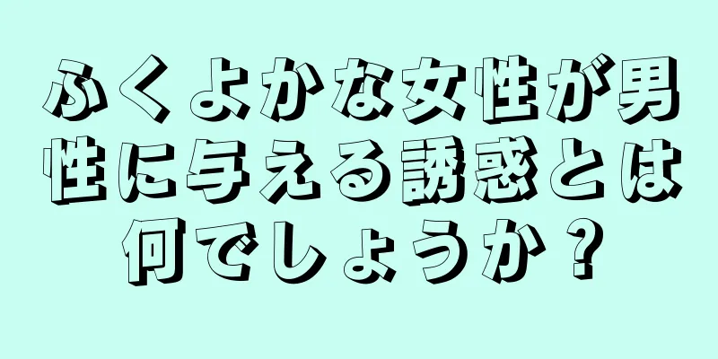 ふくよかな女性が男性に与える誘惑とは何でしょうか？