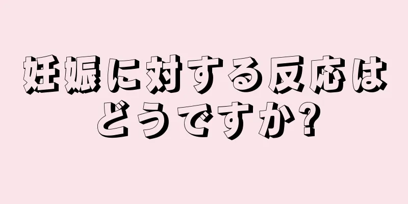 妊娠に対する反応はどうですか?