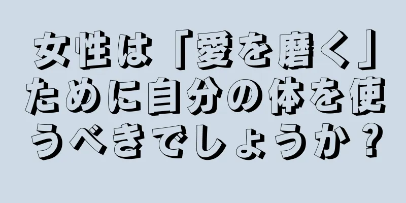 女性は「愛を磨く」ために自分の体を使うべきでしょうか？