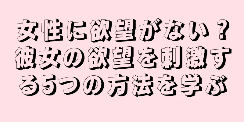 女性に欲望がない？彼女の欲望を刺激する5つの方法を学ぶ