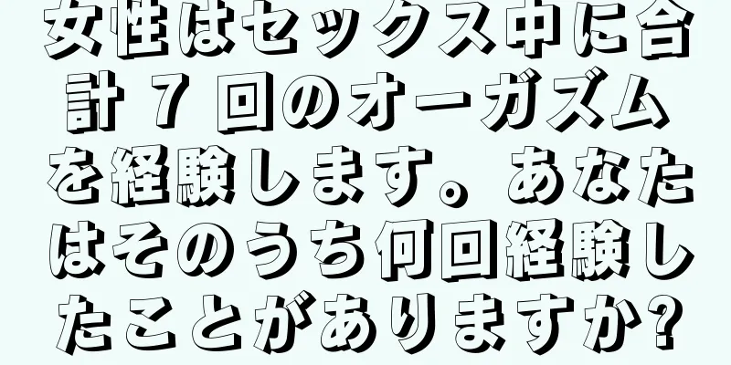 女性はセックス中に合計 7 回のオーガズムを経験します。あなたはそのうち何回経験したことがありますか?